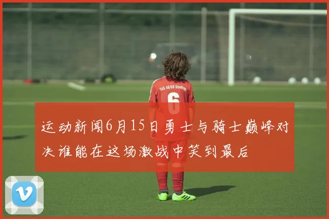 运动新闻6月15日勇士与骑士巅峰对决谁能在这场激战中笑到最后