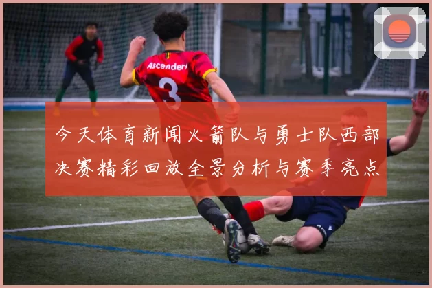 今天体育新闻火箭队与勇士队西部决赛精彩回放全景分析与赛季亮点总结