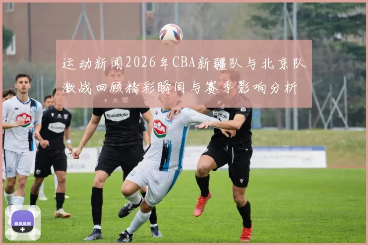 运动新闻2026年CBA新疆队与北京队激战回顾精彩瞬间与赛季影响分析