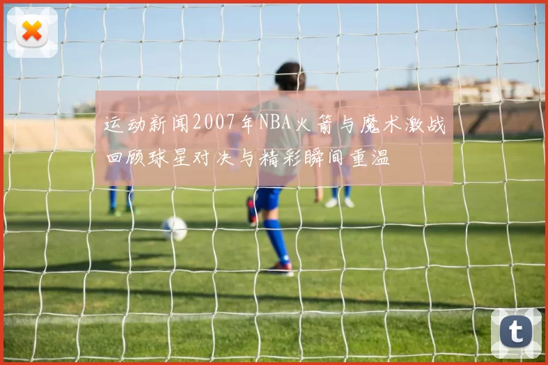 运动新闻2007年NBA火箭与魔术激战回顾球星对决与精彩瞬间重温