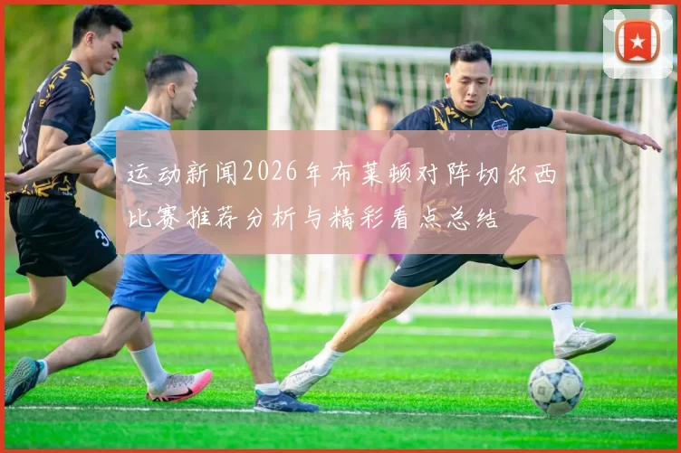 运动新闻2026年布莱顿对阵切尔西比赛推荐分析与精彩看点总结