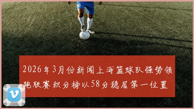 2026年3月份新闻上海篮球队强势领跑联赛积分榜以58分稳居第一位置展现夺冠实力